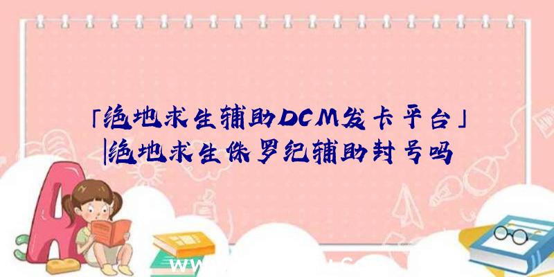 「绝地求生辅助DCM发卡平台」|绝地求生侏罗纪辅助封号吗